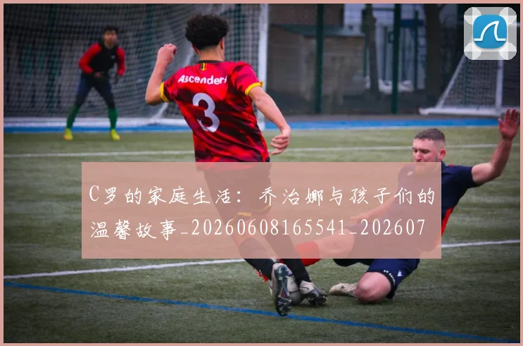 C罗的家庭生活：乔治娜与孩子们的温馨故事_20260608165541_20260701213413