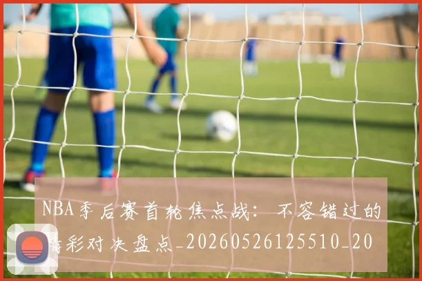 NBA季后赛首轮焦点战：不容错过的精彩对决盘点_20260526125510_20260702170210
