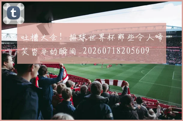 吐槽大会!排球世界杯那些令人啼笑皆非的瞬间_20260718205609