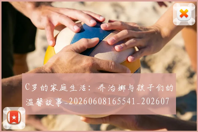 C罗的家庭生活:乔治娜与孩子们的温馨故事_20260608165541_20260712052132
