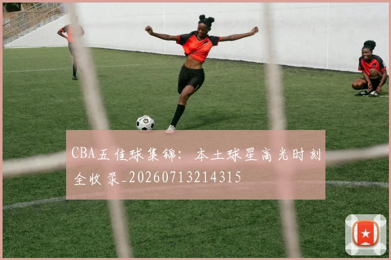 CBA五佳球集锦:本土球星高光时刻全收录_20260713214315