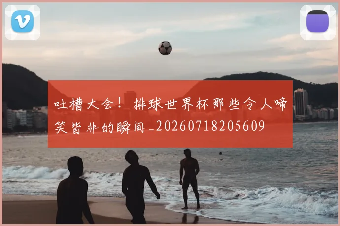 吐槽大会！排球世界杯那些令人啼笑皆非的瞬间_20260718205609