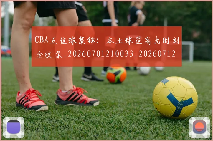CBA五佳球集锦：本土球星高光时刻全收录_20260701210033_20260712043438