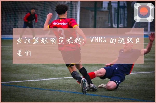 女性篮球明星崛起:WNBA 的超级巨星们