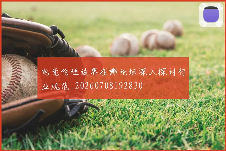 电竞伦理边界在哪论坛深入探讨行业规范_20260708192830