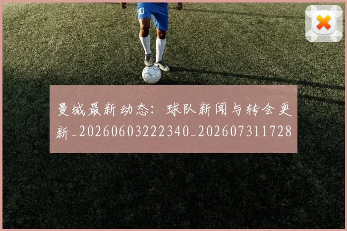 曼城最新动态：球队新闻与转会更新_20260603222340_20260731172858