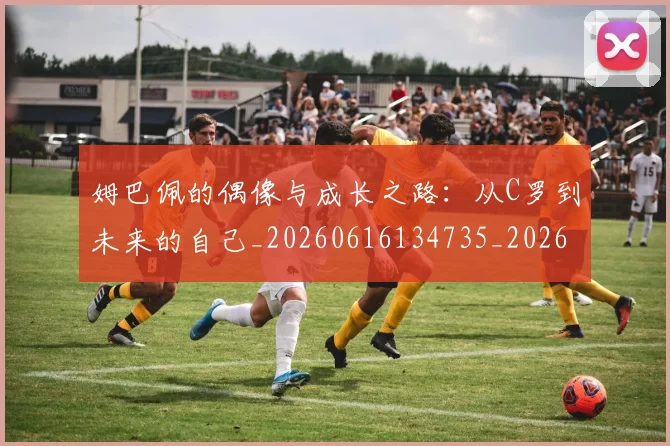 姆巴佩的偶像与成长之路：从C罗到未来的自己_20260616134735_20260703231915