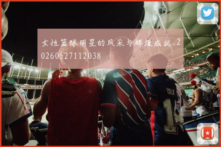 女性篮球明星的风采与辉煌成就_20260527112038