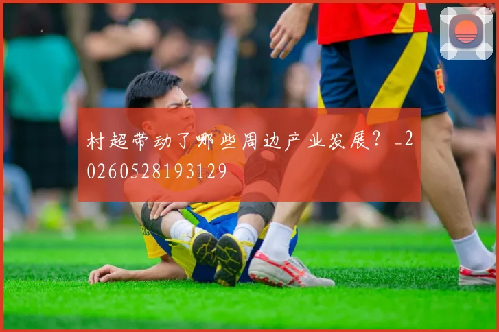 村超带动了哪些周边产业发展？_20260528193129