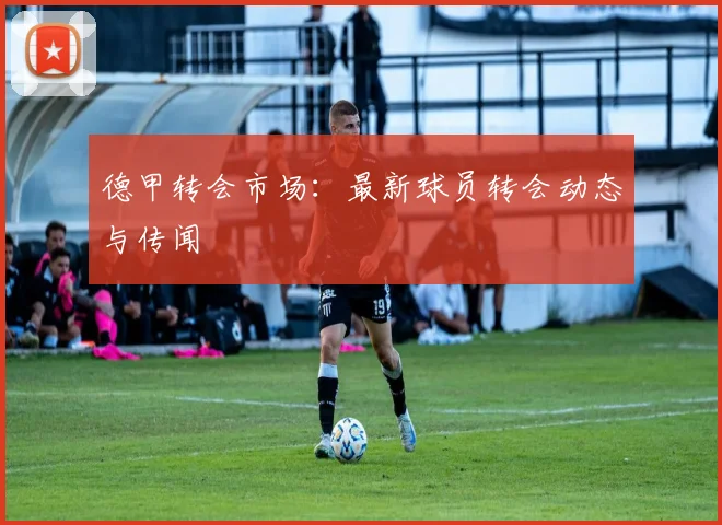 德甲转会市场：最新球员转会动态与传闻