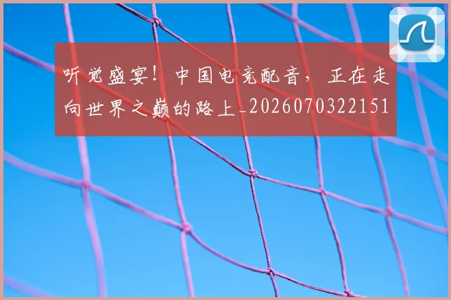 听觉盛宴！中国电竞配音，正在走向世界之巅的路上_20260703221514