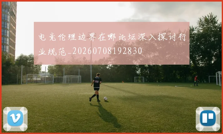 电竞伦理边界在哪论坛深入探讨行业规范_20260708192830