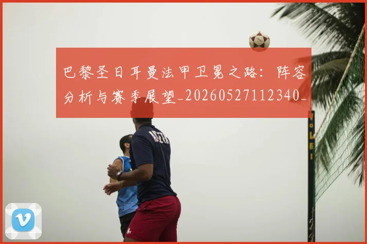 巴黎圣日耳曼法甲卫冕之路：阵容分析与赛季展望_20260527112340_20260704171147