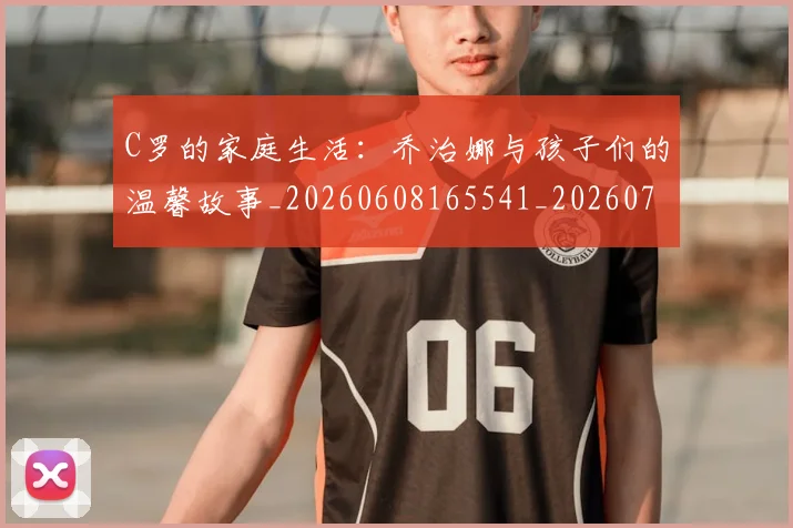 C罗的家庭生活：乔治娜与孩子们的温馨故事_20260608165541_20260701213413