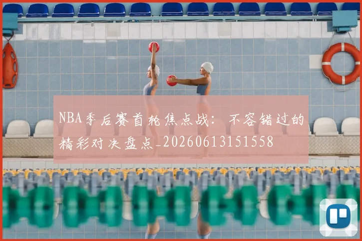 NBA季后赛首轮焦点战：不容错过的精彩对决盘点_20260613151558