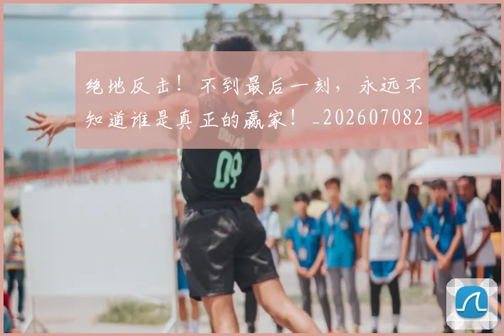 绝地反击!不到最后一刻,永远不知道谁是真正的赢家!_20260708201258_20260803142701