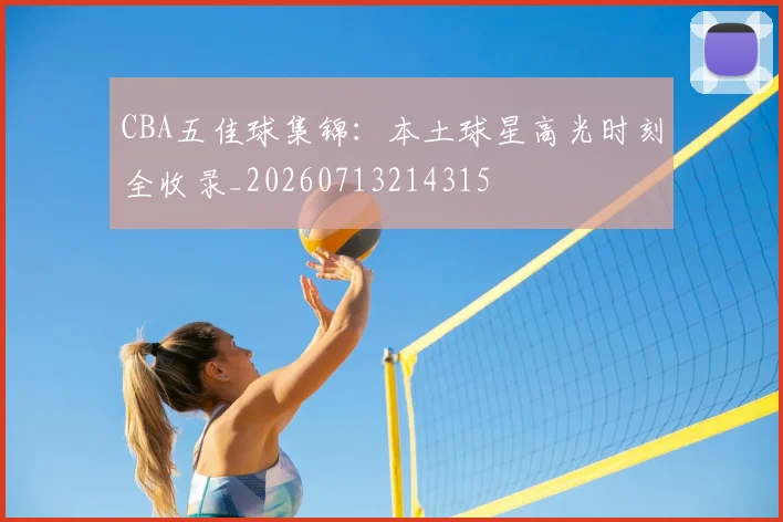 CBA五佳球集锦：本土球星高光时刻全收录_20260713214315
